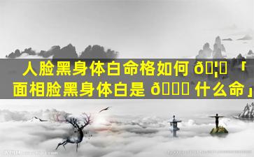 人脸黑身体白命格如何 🦆 「面相脸黑身体白是 🐟 什么命」